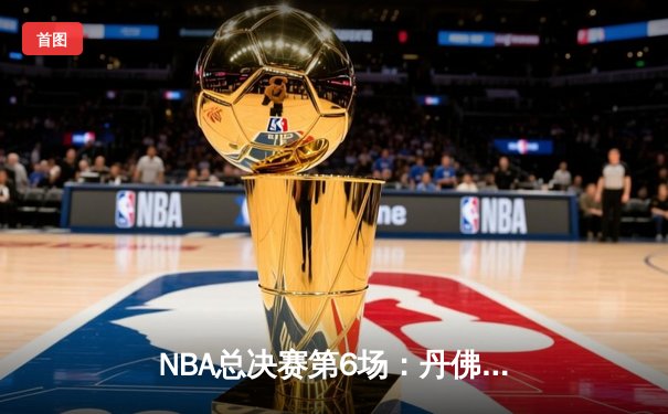 NBA总决赛第6场：丹佛掘金悬崖勒马 约基奇三双率队扳平比分