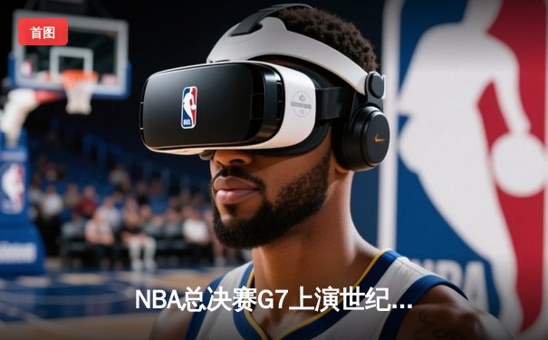 NBA总决赛G7上演世纪逆转！独行侠加时险胜凯尔特人，东契奇砍下50+三双创历史