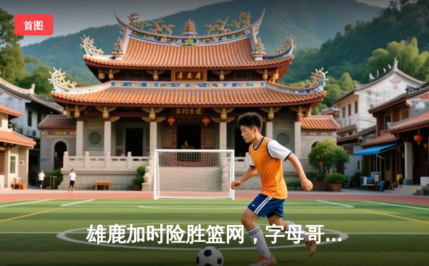 雄鹿加时险胜篮网，字母哥36+12+5主宰关键时刻